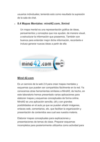 usuarios individuales; teniendo esto como resultado la supresión
de la sala de chat.
• 8.4 Mapas Mentales: mind42.com, Xmind
Un mapa mental es una representación gráfica de ideas,
pensamientos y conceptos que nos ayudan, de manera visual,
a estructurar la información que poseemos. También son
buenos para entender mejor dicha información, recordarla e
incluso generar nuevas ideas a partir de ella
Mind 42.com
Es un servicio de la web 2.0 para crear mapas mentales y
esquemas que pueden ser compartidos fácilmente en la red. Ya
conocemos otras herramientas similares a Mind42, de hecho, en
este laboratorio hemos presentado varias aplicaciones para
elaborar mapas y esquemas conceptuales de forma online.
Mind42 es una aplicación sencilla, útil y con grandes
posibilidades en el aula ya que se pueden añadir imágenes,
enlaces web, comentarios, etc. que facilitan la organización y
presentación de contenidos sea cual sea nuestra materia.
Elaborar mapas conceptuales para explicaciones y
presentaciones de temas de clase. Preparar esquemas
incompletos para posteriormente utilizarlos como actividad para
 