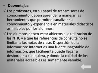 • Desventajas:
Los profesores, en su papel de transmisores de
conocimiento, deben aprender a manejar las
herramientas que permiten canalizar su
conocimiento y experiencia en materiales didácticos
asimilables por los alumnos.
Los alumnos deben estar abiertos a la utilización de
las NTIC y a que las referencias de consulta no se
limitan a las notas de clase. Dispersión de la
información: Internet es una fuente inagotable de
información, que fácilmente puede llegar a
desbordar a cualquiera, y donde la calidad de los
materiales accesibles es sumamente variable.
 
