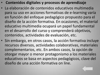 • Contenidos digitales y procesos de aprendizaje
• La elaboración de contenidos educativos multimedia
para su uso en acciones formativas de e-learning varía
en función del enfoque pedagógico propuesto para el
diseño de la acción formativa. En ocasiones, el material
educativo multimedia ocupará un papel fundamental
en el desarrollo del curso y comprenderá objetivos,
contenidos, actividades de evaluación, etc.
• Sin embargo, en otros casos, la acción formativa incluye
recursos diversos, actividades colaborativas, materiales
complementarios, etc. En ambos casos, la opción de
otorgar mayor o menor protagonismo a los materiales
educativos se basa en aspectos pedagógicos, clave del
diseño de una acción formativa on line.
 
