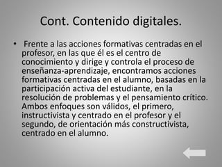 Cont. Contenido digitales.
• Frente a las acciones formativas centradas en el
profesor, en las que él es el centro de
conocimiento y dirige y controla el proceso de
enseñanza-aprendizaje, encontramos acciones
formativas centradas en el alumno, basadas en la
participación activa del estudiante, en la
resolución de problemas y el pensamiento crítico.
Ambos enfoques son válidos, el primero,
instructivista y centrado en el profesor y el
segundo, de orientación más constructivista,
centrado en el alumno.
 