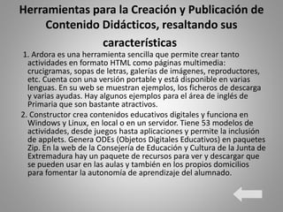 Herramientas para la Creación y Publicación de
Contenido Didácticos, resaltando sus
características
1. Ardora es una herramienta sencilla que permite crear tanto
actividades en formato HTML como páginas multimedia:
crucigramas, sopas de letras, galerías de imágenes, reproductores,
etc. Cuenta con una versión portable y está disponible en varias
lenguas. En su web se muestran ejemplos, los ficheros de descarga
y varias ayudas. Hay algunos ejemplos para el área de inglés de
Primaria que son bastante atractivos.
2. Constructor crea contenidos educativos digitales y funciona en
Windows y Linux, en local o en un servidor. Tiene 53 modelos de
actividades, desde juegos hasta aplicaciones y permite la inclusión
de applets. Genera ODEs (Objetos Digitales Educativos) en paquetes
Zip. En la web de la Consejería de Educación y Cultura de la Junta de
Extremadura hay un paquete de recursos para ver y descargar que
se pueden usar en las aulas y también en los propios domicilios
para fomentar la autonomía de aprendizaje del alumnado.
 