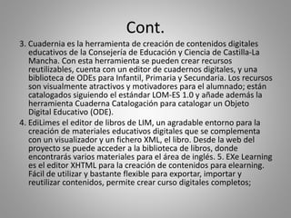 Cont.
3. Cuadernia es la herramienta de creación de contenidos digitales
educativos de la Consejería de Educación y Ciencia de Castilla-La
Mancha. Con esta herramienta se pueden crear recursos
reutilizables, cuenta con un editor de cuadernos digitales, y una
biblioteca de ODEs para Infantil, Primaria y Secundaria. Los recursos
son visualmente atractivos y motivadores para el alumnado; están
catalogados siguiendo el estándar LOM-ES 1.0 y añade además la
herramienta Cuaderna Catalogación para catalogar un Objeto
Digital Educativo (ODE).
4. EdiLimes el editor de libros de LIM, un agradable entorno para la
creación de materiales educativos digitales que se complementa
con un visualizador y un fichero XML, el libro. Desde la web del
proyecto se puede acceder a la biblioteca de libros, donde
encontrarás varios materiales para el área de inglés. 5. EXe Learning
es el editor XHTML para la creación de contenidos para elearning.
Fácil de utilizar y bastante flexible para exportar, importar y
reutilizar contenidos, permite crear curso digitales completos;
 