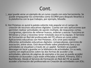 Cont.
5. aquí puede verse un ejemplo de un curso creado con esta herramienta. Se
puede empaquetar los contenidos como SCORM para después llevarlos a
la plataforma con la que trabajes, por ejemplo, Moodle.
6. Hot Potatoes es quizá la patata caliente más popular en el campo de
creación de recursos educativos digitales. Cuenta con seis aplicaciones que
permiten realizar actividades de opción múltiple, de respuestas cortas,
crucigramas, ejercicios de rellenar huecos, ordenar y asociar. Funciona en
Windows y Linux y necesitas tener instalado Java en tu equipo. El Servicio
de Formación en Red del profesorado del ITE ofrece un curso sobre
Aplicaciones educativas con Hot Potatoes. JClic sirve para realizar
diferentes actividades educativas digitales: rompecabezas, ejercicios de
asociación, entre otros. Está desarrollado sobre plataforma Java y sus
actividades se visualizan a través de un applet. También se pueden
descargar en local y guardar en la biblioteca de actividades. En su web,
cuenta con explicaciones sobre las dos formas de acceder a las
actividades, además de páginas de ejemplos a los que se puede acceder
mediante un buscador y que están enfocadas a Infantil, Primaria, ESO y
Bachillerato. Desde el Servicio de Formación en Red del ITE se puede
acceder a formación del profesorado en Creación de actividades con JClic.
 