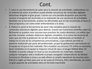 Cont.
• 7. Lams es una herramienta de autor para la creación de actividades colaborativas. En
un entorno de autor, el profesor puede diseñar secuencias de contenidos digitales
educativos dirigidas al gran grupo. Cuenta con una pantalla de gestión que permite
conocer el progreso del alumnado en la realización de una secuencia de actividades
diseñada con la herramienta, analizar las dificultades que se han encontrado al hacer la
tarea propuesta y ver cómo están enfrentándose a la tarea.
• 8. Malted es quizá la herramienta de autor más completa para la creación de
contenidos educativos digitales para idiomas. Cuenta con numerosas plantillas sobre las
fácilmente se pueden crear recursos para practicar las cuatro destrezas y un editor que
permite compilar unidades didácticas digitales completas. Es la única herramienta de
autor que permite la grabación de voz del alumnado, digitalizando así también el
trabajo en el aula de las competencias comunicativas, y que además permite su
posterior evaluación por parte del profesorado, ya que las grabaciones permanecen en
el equipo en el que se han realizado. Para visualizar sus recursos TIC online es necesario
tener instalados en el equipo la máquina virtual de Java y el plugin Malted Web 2.0.
También se puede trabajar en local ya sea visualizando los materiales mediante
cualquier navegador web o mediante el propio navegador independiente de Malted.
Funciona en Windows y Linux y su web ofrece un amplio repositorio de recursos para
francés e inglés ya listos para usar en las aulas de Primaria, ESO y Bachillerato, así como
un gran paquete de actividades extra en formato imprimible
 