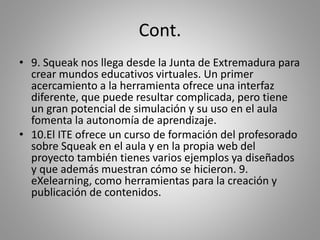 Cont.
• 9. Squeak nos llega desde la Junta de Extremadura para
crear mundos educativos virtuales. Un primer
acercamiento a la herramienta ofrece una interfaz
diferente, que puede resultar complicada, pero tiene
un gran potencial de simulación y su uso en el aula
fomenta la autonomía de aprendizaje.
• 10.El ITE ofrece un curso de formación del profesorado
sobre Squeak en el aula y en la propia web del
proyecto también tienes varios ejemplos ya diseñados
y que además muestran cómo se hicieron. 9.
eXelearning, como herramientas para la creación y
publicación de contenidos.
 