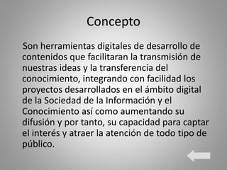 Concepto
Son herramientas digitales de desarrollo de
contenidos que facilitaran la transmisión de
nuestras ideas y la transferencia del
conocimiento, integrando con facilidad los
proyectos desarrollados en el ámbito digital
de la Sociedad de la Información y el
Conocimiento así como aumentando su
difusión y por tanto, su capacidad para captar
el interés y atraer la atención de todo tipo de
público.
 