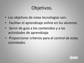 Objetivos.
• Los objetivos de estas tecnologías son:
• Facilitar el aprendizaje online en los alumnos
• Servir de guía a los contenidos y a las
actividades de aprendizaje
• Proporcionar criterios para el control de estas
actividades
 