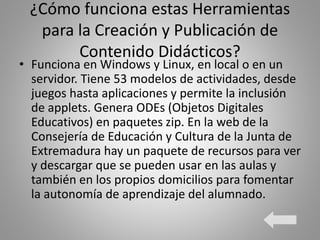 ¿Cómo funciona estas Herramientas
para la Creación y Publicación de
Contenido Didácticos?
• Funciona en Windows y Linux, en local o en un
servidor. Tiene 53 modelos de actividades, desde
juegos hasta aplicaciones y permite la inclusión
de applets. Genera ODEs (Objetos Digitales
Educativos) en paquetes zip. En la web de la
Consejería de Educación y Cultura de la Junta de
Extremadura hay un paquete de recursos para ver
y descargar que se pueden usar en las aulas y
también en los propios domicilios para fomentar
la autonomía de aprendizaje del alumnado.
 