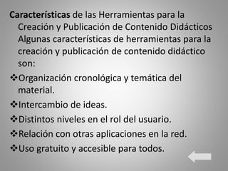 Características de las Herramientas para la
Creación y Publicación de Contenido Didácticos
Algunas características de herramientas para la
creación y publicación de contenido didáctico
son:
Organización cronológica y temática del
material.
Intercambio de ideas.
Distintos niveles en el rol del usuario.
Relación con otras aplicaciones en la red.
Uso gratuito y accesible para todos.
 