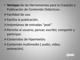 • Ventajas de las Herramientas para la Creación y
Publicación de Contenido Didácticos:
Facilidad de uso.
Facilita la publicación.
Instantánea de entradas “post”.
Permite al usuario, pensar, escribir, compartir y
participar.
Contenidos de hipertextos.
Contenido multimedia ( audio, video,
animación).
 