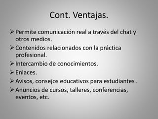 Cont. Ventajas.
Permite comunicación real a través del chat y
otros medios.
Contenidos relacionados con la práctica
profesional.
Intercambio de conocimientos.
Enlaces.
Avisos, consejos educativos para estudiantes .
Anuncios de cursos, talleres, conferencias,
eventos, etc.
 