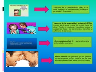 Trastorno de la personalidad (TP) es un
patrón complejo de características psicológicas
que definen a un individuo. :
Trastorno de la personalidad antisocial (TPA):a
menudo siente poca o nada de empatía hacia los
otros. Tienden a mostrarse insensibles, cínicos y
despectivos hacia los sentimientos, derechos y
sufrimiento de los demás.
:Enfermedades del eje III : Hipertensión arterial y
enfermedades coronarias.
Enfado crónico: las personas que las padecen
nos hacen pensar que su forma de ser, es estar
enfadado ya sea con los demás o con uno mismo
 