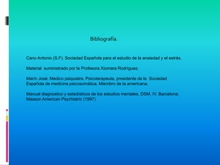 Bibliografía.
Cano Antonio (S.F). Sociedad Española para el estudio de la ansiedad y el estrés.
Material suministrado por la Profesora Xiomara Rodríguez.
Marín José. Medico psiquiatra. Psicoterapeuta. presidente de la Sociedad
Española de medicina psicosomática. Miembro de la americana.
Manual diagnostico y estadísticos de los estudios mentales. DSM. IV. Barcelona:
Masson American Psychiatric (1997)
 