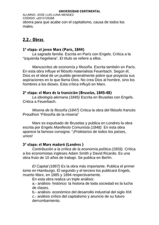 UNIVERSIDAD CONTINENTAL
ALUMNO: JOSE LUIS LUNA MENDEZ
CODIGO: u2013125268
obrera para que acabe con el capitalismo, causa de todos los
males.
2.2.- Obras
1ª etapa: el joven Marx (Paris, 1844)
La sagrada familia. Escrita en París con Engels. Crítica a la
“izquierda hegeliana”. El título se refiere a ellos.
Manuscritos de economía y filosofía. Escrita también en París.
En esta obra influye el filósofo materialista Feuerbach. Según él,
Dios es el ideal de un pueblo generalmente pobre que proyecta sus
aspiraciones en lo que llama Dios. No crea Dios al hombre, sino los
hombres a los dioses. Esta crítica influyó en Marx.
2ª etapa: el Marx de la transición (Bruselas, 1845-48)
La ideología alemana (1845) Escrita en Bruselas con Engels.
Critica a Feuerbach.
Miseria de la filosofía (1847) Critica la obra del filósofo francés
Proudhon “Filosofía de la miseria”
Marx es expulsado de Bruselas y publica en Londres la obra
escrita por Engels Manifiesto Comunista (1848) En esta obra
aparece la famoso consigna: “¡Proletarios de todos los países,
unios!
3ª etapa: el Marx maduró (Londres )
Contribución a la crítica de la economía política (1859). Crítica
a los economistas ingleses Adam Smith y David Ricardo. Es una
obra fruto de 10 años de trabajo. Se publica en Berlín.
El Capital (1867) Es la obra más importante. Publica el primer
tomo en Hamburgo. El segundo y el tercero los publicará Engels,
muerto Marx, en 1885 y 1894 respectivamente.
En esta obra realiza un triple análisis:
a.- análisis- histórico: la historia de toda sociedad es la lucha
de clases.
b.- análisis- económico del desarrollo industrial del siglo XIX
c.- análisis crítico del capitalismo y anuncio de su futuro
derrumbamiento.
 