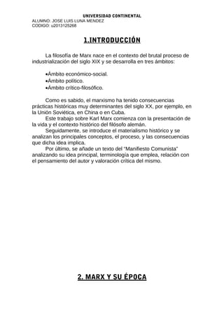 UNIVERSIDAD CONTINENTAL
ALUMNO: JOSE LUIS LUNA MENDEZ
CODIGO: u2013125268
1.INTRODUCCIÓN
La filosofía de Marx nace en el contexto del brutal proceso de
industrialización del siglo XIX y se desarrolla en tres ámbitos:
•Ámbito económico-social.
•Ámbito político.
•Ámbito crítico-filosófico.
Como es sabido, el marxismo ha tenido consecuencias
prácticas históricas muy determinantes del siglo XX, por ejemplo, en
la Unión Soviética, en China o en Cuba.
Este trabajo sobre Karl Marx comienza con la presentación de
la vida y el contexto histórico del filósofo alemán.
Seguidamente, se introduce el materialismo histórico y se
analizan los principales conceptos, el proceso, y las consecuencias
que dicha idea implica.
Por último, se añade un texto del “Manifiesto Comunista”
analizando su idea principal, terminología que emplea, relación con
el pensamiento del autor y valoración crítica del mismo.
2. MARX Y SU ÉPOCA
 