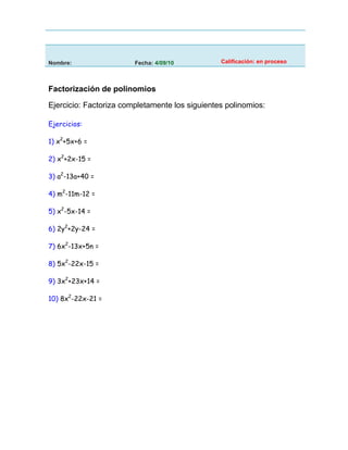 Nombre:                 Fecha: 4/09/10          Calificación: en proceso



Factorización de polinomios

Ejercicio: Factoriza completamente los siguientes polinomios:

Ejercicios:

1) x2+5x+6 =

2) x2+2x-15 =

3) a2-13a+40 =

4) m2-11m-12 =

5) x2-5x-14 =

6) 2y2+2y-24 =

7) 6x2-13x+5n =

8) 5x2-22x-15 =

9) 3x2+23x+14 =

10) 8x2-22x-21 =
 
