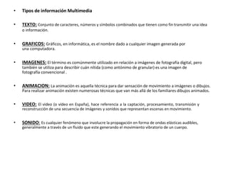 • Tipos de información Multimedia
• TEXTO: Conjunto de caracteres, números y símbolos combinados que tienen como fin transmitir una idea
o información.
• GRAFICOS: Gráficos, en informática, es el nombre dado a cualquier imagen generada por
una computadora.
• IMAGENES: El término es comúnmente utilizado en relación a imágenes de fotografía digital, pero
también se utiliza para describir cuán nítida (como antónimo de granular) es una imagen de
fotografía convencional .
• ANIMACION: La animación es aquella técnica para dar sensación de movimiento a imágenes o dibujos.
Para realizar animación existen numerosas técnicas que van más allá de los familiares dibujos animados.
• VIDEO: El video (o vídeo en España), hace referencia a la captación, procesamiento, transmisión y
reconstrucción de una secuencia de imágenes y sonidos que representan escenas en movimiento.
• SONIDO: Es cualquier fenómeno que involucre la propagación en forma de ondas elásticas audibles,
generalmente a través de un fluido que este generando el movimiento vibratorio de un cuerpo.
 