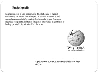 Enciclopedia
La enciclopedia es una herramienta de estudio que te permite
culturizarte las hay de muchos tipos, diferentes idiomas, por lo
general presentan la información desglosazada de una forma muy
ordenada y explícita, contienen imágenes de acuerdo al contenido y
las hay para todo tipo de nivel de educación.
https://www.youtube.com/watch?v=rNJ5s-
KIKHs
 