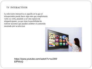 TV INTERACTIVOS
La televisión interactiva es aquella en la que el
telespectador puede hacer algo más que simplemente
verla o/y oírla, pasando a ser una especie de
teleparticipante, ya que tiene la posibilidad de
realizar acciones que pueden cambiar el contenido
mostrado por su televisor.
https://www.youtube.com/watch?v=wJ3tW
EfPWcQ
 