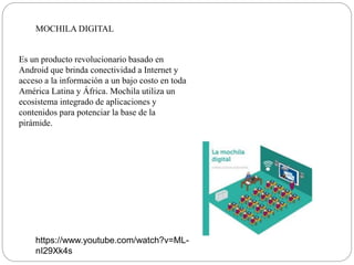 MOCHILA DIGITAL
Es un producto revolucionario basado en
Android que brinda conectividad a Internet y
acceso a la información a un bajo costo en toda
América Latina y África. Mochila utiliza un
ecosistema integrado de aplicaciones y
contenidos para potenciar la base de la
pirámide.
https://www.youtube.com/watch?v=ML-
nI29Xk4s
 
