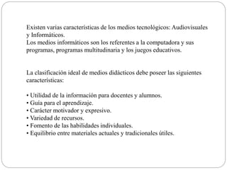 Existen varias características de los medios tecnológicos: Audiovisuales
y Informáticos.
Los medios informáticos son los referentes a la computadora y sus
programas, programas multitudinaria y los juegos educativos.
La clasificación ideal de medios didácticos debe poseer las siguientes
características:
• Utilidad de la información para docentes y alumnos.
• Guía para el aprendizaje.
• Carácter motivador y expresivo.
• Variedad de recursos.
• Fomento de las habilidades individuales.
• Equilibrio entre materiales actuales y tradicionales útiles.
 