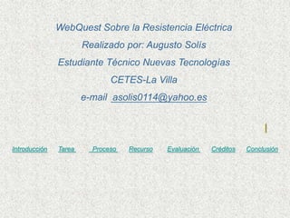 WebQuest Sobre la Resistencia Eléctrica
                       Realizado por: Augusto Solís
               Estudiante Técnico Nuevas Tecnologías
                              CETES-La Villa
                       e-mail asolis0114@yahoo.es




Introducción   Tarea     Proceso   Recurso   Evaluación   Créditos   Conclusión
 