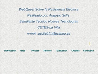 Introducción   Tarea      Proceso    Recurso   Evaluación    Créditos   Conclusión WebQuest Sobre la Resistencia Eléctrica Realizado por: Augusto Solís  Estudiante Técnico Nuevas Tecnologías CETES-La Villa e-mail  [email_address] 