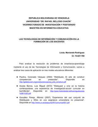 REPUBLICA BOLIVARIANA DE VENEZUELA
               UNIVERSIDAD “DR. RAFAEL BELLOSO CHACÍN”
           VICERRECTORADO DE INVESTIGACIÓN Y POSTGRADO
                   MAESTRÍA EN INFORMÁTICA EDUCATIVA




      LAS TECNOLOGÍAS DE INFORMACIÓN Y COMUNICACIÓN EN LA
                  FORMACIÓN DE LOS DOCENTES




                                                        Licda. Marianela Rodríguez
                                                                     CI. 15.827.769



      Para analizar la resolución de problemas de enseñanza-aprendizaje
mediante el uso de las Tecnologías de Información y Comunicación, vamos a
analizar tres casos de aplicación en tres niveles educativos diferentes:


    Paulina, Coronado Vázquez (2004) “WebQuest, El arte de construir
      competencias            en         preescolar”.          Disponible       en
      http://giddetunam.org/prod/ponencias/wq_arte_construir.pdf

    Acosta Barros, Luis Miguel (2010) “Webquest y cine en la historia
      contemporánea: una experiencia de investigación-acción curricular en
      bachillerato”. Disponible en   http://www.historiatotal.net/luismiguelacosta
      %5B1%5D.pdf

    González Pareja, Alfonso (2007) “Experiencia del uso conjunto de
      WebQuests y Wikis en una asignatura universitaria no presencial“.
      Disponible en http://www.uv.es/asepuma/XV/comunica/601.pdf
 