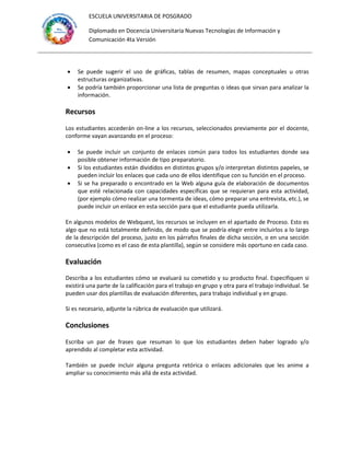 ESCUELA UNIVERSITARIA DE POSGRADO
Diplomado en Docencia Universitaria Nuevas Tecnologías de Información y
Comunicación 4ta Versión
 Se puede sugerir el uso de gráficas, tablas de resumen, mapas conceptuales u otras
estructuras organizativas.
 Se podría también proporcionar una lista de preguntas o ideas que sirvan para analizar la
información.
Recursos
Los estudiantes accederán on-line a los recursos, seleccionados previamente por el docente,
conforme vayan avanzando en el proceso:
 Se puede incluir un conjunto de enlaces común para todos los estudiantes donde sea
posible obtener información de tipo preparatorio.
 Si los estudiantes están divididos en distintos grupos y/o interpretan distintos papeles, se
pueden incluir los enlaces que cada uno de ellos identifique con su función en el proceso.
 Si se ha preparado o encontrado en la Web alguna guía de elaboración de documentos
que esté relacionada con capacidades específicas que se requieran para esta actividad,
(por ejemplo cómo realizar una tormenta de ideas, cómo preparar una entrevista, etc.), se
puede incluir un enlace en esta sección para que el estudiante pueda utilizarla.
En algunos modelos de Webquest, los recursos se incluyen en el apartado de Proceso. Esto es
algo que no está totalmente definido, de modo que se podría elegir entre incluirlos a lo largo
de la descripción del proceso, justo en los párrafos finales de dicha sección, o en una sección
consecutiva (como es el caso de esta plantilla), según se considere más oportuno en cada caso.
Evaluación
Describa a los estudiantes cómo se evaluará su cometido y su producto final. Especifiquen si
existirá una parte de la calificación para el trabajo en grupo y otra para el trabajo individual. Se
pueden usar dos plantillas de evaluación diferentes, para trabajo individual y en grupo.
Si es necesario, adjunte la rúbrica de evaluación que utilizará.
Conclusiones
Escriba un par de frases que resuman lo que los estudiantes deben haber logrado y/o
aprendido al completar esta actividad.
También se puede incluir alguna pregunta retórica o enlaces adicionales que les anime a
ampliar su conocimiento más allá de esta actividad.
 