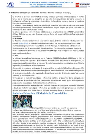 "Adquisición de Módulos de Robótica Educativa para Equipar los CRT de
las II.EE. del Programa Una Laptop por Niño"
Contrato No. 025-2011-ME/SG-OGA-UA-APP
4.- Determine la relación que existe entre Robótica y Robótica Educativa. (Investigue).
3
La Robótica es la ciencia encaminada a diseñar y construir aparatos y sistemas capaces de realizar
tareas por sí mismo, es una disciplina con aspectos teóricos-prácticos. La teoría considera: la
inteligencia artificial, la automática e informática. En la práctica toma en cuenta la mecánica,
electrónica, programación.
La Robótica Educativa es un medio de aprendizaje, en el cual participan las personas que tienen
motivación por el diseño y construcción de creaciones propias (objeto que posee características
similares a las de la vida humana o animal).
La relación que existe entre robótica y robótica está en la aplicación o uso del ROBOT, se considera
del tipo didáctico por qué trata de comprender su diseño y la secuencia lógica de la programación
automática.
En Argentina
La Robótica Educativa está creciendo cada vez más rápido. Distintos centros de estudios, como por
ejemplo Robot Group, se están abriendo y también cuenta con un campeonato de robots para
alumnos de colegios primarios y secundarios llamado Roboliga. También se está fabricando un
sistema constructivo de alta tecnología llamado Múltiplo. Entre los productos de este sistema de
diseño y prototipado de robots, se encuentra el robot Múltiplo N6 el cual posee una placa DuinoBot
programable con Arduino.
En Perú
Se inicia en la década de los noventa con el Proyecto INFOESCUELA Desde 1996 hasta el 2001 el
Proyecto Infoescuela capacitó a 400 docentes de instituciones educativas de nivel primaria, su
propuesta pedagógica consideró la inserción de materiales didácticos tecnológicos como Material
Lego Dacta, a través de las Aulas Laboratorios.
Comprendía el empleo de un lenguaje de programación y un material lúdico-informático, con el fin
desarrollar en el alumno capacidades investigativas, destrezas motoras y un desarrollo organizado
de su pensamiento; todas estas capacidades debían lograrse dentro de los procesos de “aprender a
aprender” y “aprender a hacer”.
El trabajo con el material tecnológico - informático facilitaba el desarrollo de las competencias
propuestas en la estructura curricular, permitiendo desarrollar en mayor grado las competencias
propias de las áreas Lógico - Matemática, Ciencia y Ambiente.
El proyecto desarrollaba la capacidad para construir experiencias, conceptos, modelos y soluciones
a través del material tecnológico - informático que estaba compuesto por piezas que simulaban
ladrillos, engranajes, fajas, poleas, llantas, motores, sensores y lámparas, entre otros.
Robótica Educativa: El Modelo de Corea del Sur
En el siglo XXI los humanos tendrán que convivir con la primera
inteligencia artificial extraterrestre en la historia de la humanidad: los robots. Será un encuentro
que provocará problemas de tipo ético, social y económico”.
Dada la anterior premisa, el gobierno Coreano convoco a líderes de todos los sectores, académicos,
políticos, empresariales, religiosos, profesionales y más, a redactar un documento maestro el cual
sea un eje rector en la relación Hombre-Robot: LA CARTA DE LA ETICA EN LA ROBOTICA COREANA.
Corea del Sur comenzó a utilizar la Robótica Educativa en los 90’s, como talleres itinerantes fuera
del aula y debido a sus resultados modifica su esquema educativo, así desde 1998 incorpora
actividades curriculares para el desarrollo del talento a través de la Robótica, hoy en día la gran
mayoría de estudiantes en Corea cursan o cursaron robótica de manera curricular o extracurricular ,
desarrollando habilidades del conocimiento que llevaron a su país a ocupar un segundo lugar a nivel
mundial en calidad educativa según las pruebas PISA del 2007.
 