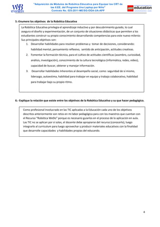 "Adquisición de Módulos de Robótica Educativa para Equipar los CRT de
las II.EE. del Programa Una Laptop por Niño"
Contrato No. 025-2011-ME/SG-OGA-UA-APP
5.-Enumere los objetivos de la Robótica Educativa
6.- Explique la relación que existe entre los objetivos de la Robótica Educativa y su que hacer pedagógico.
4
La Robótica Educativa privilegia el aprendizaje inductivo y por descubrimiento guiado, lo cual
asegura el diseño y experimentación, de un conjunto de situaciones didácticas que permiten a los
estudiantes construir su propio conocimiento desarrollando competencias para este nuevo milenio:
Sus principales objetivos son:
1. Desarrollar habilidades para resolver problemas y tomar de decisiones, considerando:
habilidad mental, pensamiento reflexivo, sentido de anticipación, actitudes creativas.
2. Fomentar la formación técnica, para el cultivo de actitudes científicas (asombro, curiosidad,
análisis, investigación), conocimiento de la cultura tecnológica (informática, redes, video),
capacidad de buscar, obtener y manejar información.
3. Desarrollar habilidades Inherentes al desempeño social, como: seguridad de sí mismo,
liderazgo, autoestima, habilidad para trabajar en equipo y trabajo colaborativo, habilidad
para trabajar bajo su propio ritmo.
Como profesional involucrado en las TIC aplicadas a la Educación cada uno de los objetivos
descritos anteriormente son retos en mi labor pedagógica para con los maestros que cuentan con
el Recurso “Robótica WeDo” porque es necesario guiarlos en el proceso de la aplicación en aula.
Las TIC no se aplican por sí solas, el docente debe apropiarse del recurso (conocerlo), luego
integrarlo al curriculum para luego aprovechar y producir materiales educativos con la finalidad
que desarrolle capacidades y habilidades propias del educando.
 