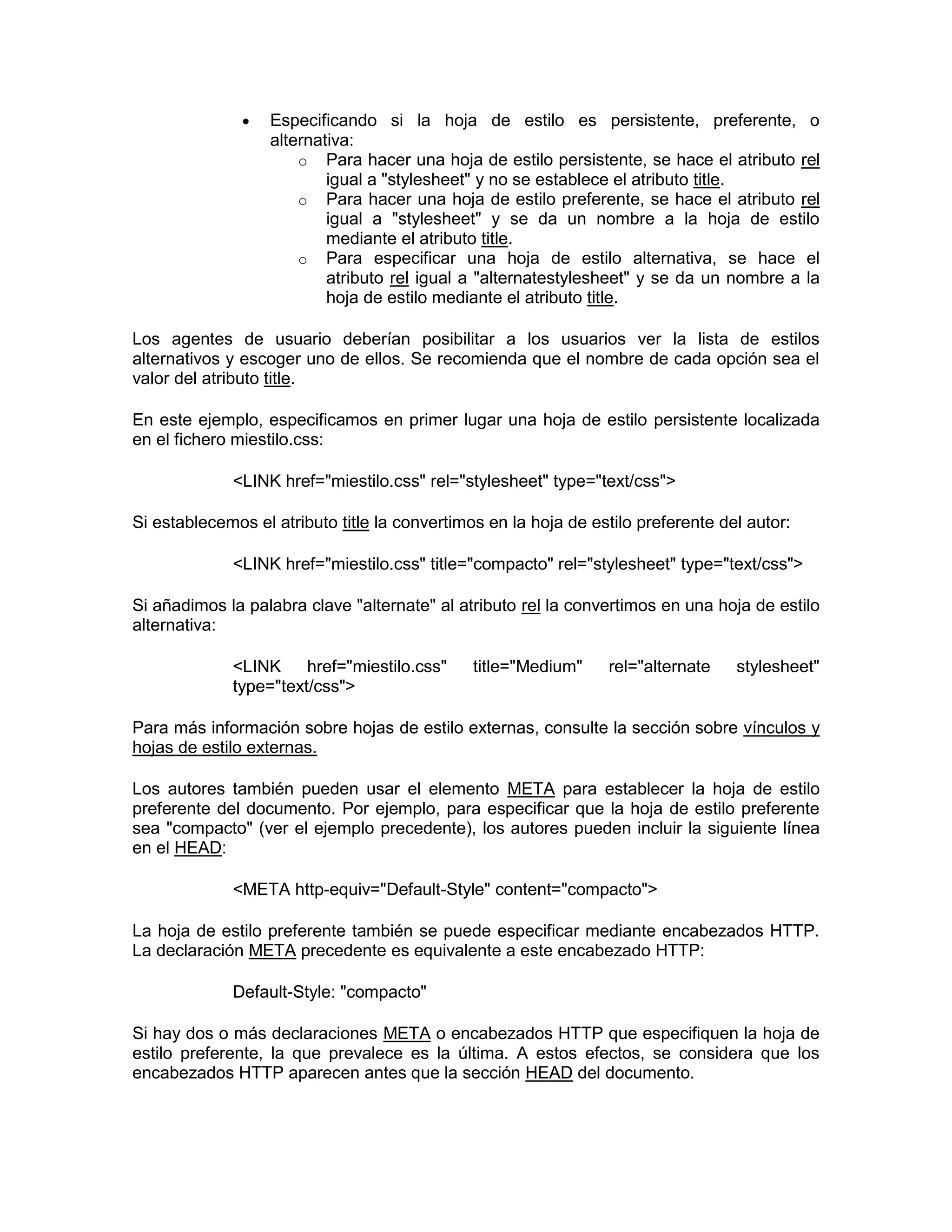 Especificando si la hoja de estilo es persistente, preferente, o
                   alternativa:
                       o Para hacer una hoja de estilo persistente, se hace el atributo rel
                           igual a "stylesheet" y no se establece el atributo title.
                       o Para hacer una hoja de estilo preferente, se hace el atributo rel
                           igual a "stylesheet" y se da un nombre a la hoja de estilo
                           mediante el atributo title.
                       o Para especificar una hoja de estilo alternativa, se hace el
                           atributo rel igual a "alternatestylesheet" y se da un nombre a la
                           hoja de estilo mediante el atributo title.

Los agentes de usuario deberían posibilitar a los usuarios ver la lista de estilos
alternativos y escoger uno de ellos. Se recomienda que el nombre de cada opción sea el
valor del atributo title.

En este ejemplo, especificamos en primer lugar una hoja de estilo persistente localizada
en el fichero miestilo.css:

             <LINK href="miestilo.css" rel="stylesheet" type="text/css">

Si establecemos el atributo title la convertimos en la hoja de estilo preferente del autor:

             <LINK href="miestilo.css" title="compacto" rel="stylesheet" type="text/css">

Si añadimos la palabra clave "alternate" al atributo rel la convertimos en una hoja de estilo
alternativa:

             <LINK     href="miestilo.css"     title="Medium"    rel="alternate    stylesheet"
             type="text/css">

Para más información sobre hojas de estilo externas, consulte la sección sobre vínculos y
hojas de estilo externas.

Los autores también pueden usar el elemento META para establecer la hoja de estilo
preferente del documento. Por ejemplo, para especificar que la hoja de estilo preferente
sea "compacto" (ver el ejemplo precedente), los autores pueden incluir la siguiente línea
en el HEAD:

             <META http-equiv="Default-Style" content="compacto">

La hoja de estilo preferente también se puede especificar mediante encabezados HTTP.
La declaración META precedente es equivalente a este encabezado HTTP:

             Default-Style: "compacto"

Si hay dos o más declaraciones META o encabezados HTTP que especifiquen la hoja de
estilo preferente, la que prevalece es la última. A estos efectos, se considera que los
encabezados HTTP aparecen antes que la sección HEAD del documento.
 