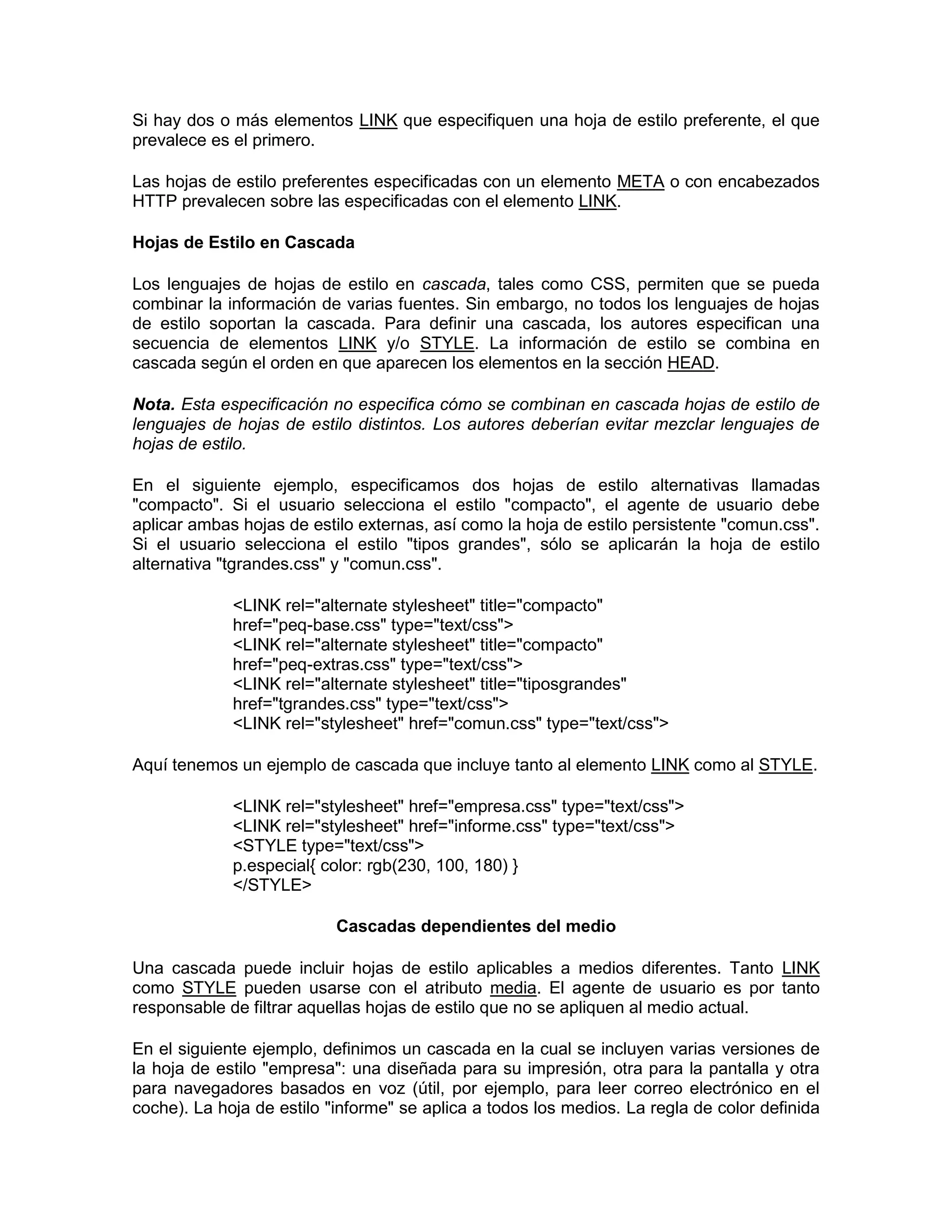 Si hay dos o más elementos LINK que especifiquen una hoja de estilo preferente, el que
prevalece es el primero.

Las hojas de estilo preferentes especificadas con un elemento META o con encabezados
HTTP prevalecen sobre las especificadas con el elemento LINK.

Hojas de Estilo en Cascada

Los lenguajes de hojas de estilo en cascada, tales como CSS, permiten que se pueda
combinar la información de varias fuentes. Sin embargo, no todos los lenguajes de hojas
de estilo soportan la cascada. Para definir una cascada, los autores especifican una
secuencia de elementos LINK y/o STYLE. La información de estilo se combina en
cascada según el orden en que aparecen los elementos en la sección HEAD.

Nota. Esta especificación no especifica cómo se combinan en cascada hojas de estilo de
lenguajes de hojas de estilo distintos. Los autores deberían evitar mezclar lenguajes de
hojas de estilo.

En el siguiente ejemplo, especificamos dos hojas de estilo alternativas llamadas
"compacto". Si el usuario selecciona el estilo "compacto", el agente de usuario debe
aplicar ambas hojas de estilo externas, así como la hoja de estilo persistente "comun.css".
Si el usuario selecciona el estilo "tipos grandes", sólo se aplicarán la hoja de estilo
alternativa "tgrandes.css" y "comun.css".

             <LINK rel="alternate stylesheet" title="compacto"
             href="peq-base.css" type="text/css">
             <LINK rel="alternate stylesheet" title="compacto"
             href="peq-extras.css" type="text/css">
             <LINK rel="alternate stylesheet" title="tiposgrandes"
             href="tgrandes.css" type="text/css">
             <LINK rel="stylesheet" href="comun.css" type="text/css">

Aquí tenemos un ejemplo de cascada que incluye tanto al elemento LINK como al STYLE.

             <LINK rel="stylesheet" href="empresa.css" type="text/css">
             <LINK rel="stylesheet" href="informe.css" type="text/css">
             <STYLE type="text/css">
             p.especial{ color: rgb(230, 100, 180) }
             </STYLE>

                           Cascadas dependientes del medio

Una cascada puede incluir hojas de estilo aplicables a medios diferentes. Tanto LINK
como STYLE pueden usarse con el atributo media. El agente de usuario es por tanto
responsable de filtrar aquellas hojas de estilo que no se apliquen al medio actual.

En el siguiente ejemplo, definimos un cascada en la cual se incluyen varias versiones de
la hoja de estilo "empresa": una diseñada para su impresión, otra para la pantalla y otra
para navegadores basados en voz (útil, por ejemplo, para leer correo electrónico en el
coche). La hoja de estilo "informe" se aplica a todos los medios. La regla de color definida
 