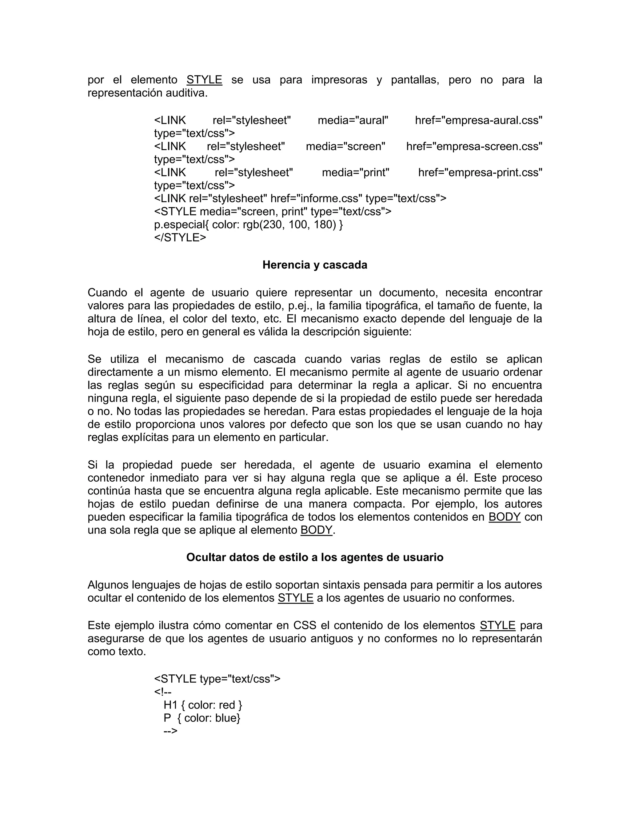 por el elemento STYLE se usa para impresoras y pantallas, pero no para la
representación auditiva.

             <LINK       rel="stylesheet"      media="aural"     href="empresa-aural.css"
             type="text/css">
             <LINK      rel="stylesheet"    media="screen"     href="empresa-screen.css"
             type="text/css">
             <LINK        rel="stylesheet"     media="print"      href="empresa-print.css"
             type="text/css">
             <LINK rel="stylesheet" href="informe.css" type="text/css">
             <STYLE media="screen, print" type="text/css">
             p.especial{ color: rgb(230, 100, 180) }
             </STYLE>

                                    Herencia y cascada

Cuando el agente de usuario quiere representar un documento, necesita encontrar
valores para las propiedades de estilo, p.ej., la familia tipográfica, el tamaño de fuente, la
altura de línea, el color del texto, etc. El mecanismo exacto depende del lenguaje de la
hoja de estilo, pero en general es válida la descripción siguiente:

Se utiliza el mecanismo de cascada cuando varias reglas de estilo se aplican
directamente a un mismo elemento. El mecanismo permite al agente de usuario ordenar
las reglas según su especificidad para determinar la regla a aplicar. Si no encuentra
ninguna regla, el siguiente paso depende de si la propiedad de estilo puede ser heredada
o no. No todas las propiedades se heredan. Para estas propiedades el lenguaje de la hoja
de estilo proporciona unos valores por defecto que son los que se usan cuando no hay
reglas explícitas para un elemento en particular.

Si la propiedad puede ser heredada, el agente de usuario examina el elemento
contenedor inmediato para ver si hay alguna regla que se aplique a él. Este proceso
continúa hasta que se encuentra alguna regla aplicable. Este mecanismo permite que las
hojas de estilo puedan definirse de una manera compacta. Por ejemplo, los autores
pueden especificar la familia tipográfica de todos los elementos contenidos en BODY con
una sola regla que se aplique al elemento BODY.

                    Ocultar datos de estilo a los agentes de usuario

Algunos lenguajes de hojas de estilo soportan sintaxis pensada para permitir a los autores
ocultar el contenido de los elementos STYLE a los agentes de usuario no conformes.

Este ejemplo ilustra cómo comentar en CSS el contenido de los elementos STYLE para
asegurarse de que los agentes de usuario antiguos y no conformes no lo representarán
como texto.

             <STYLE type="text/css">
             <!--
               H1 { color: red }
               P { color: blue}
               -->
 