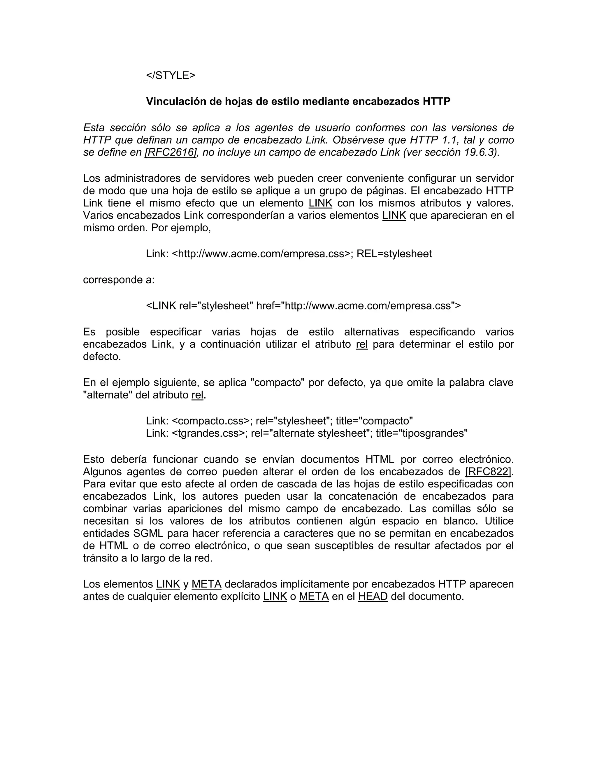 </STYLE>

             Vinculación de hojas de estilo mediante encabezados HTTP

Esta sección sólo se aplica a los agentes de usuario conformes con las versiones de
HTTP que definan un campo de encabezado Link. Obsérvese que HTTP 1.1, tal y como
se define en [RFC2616], no incluye un campo de encabezado Link (ver sección 19.6.3).

Los administradores de servidores web pueden creer conveniente configurar un servidor
de modo que una hoja de estilo se aplique a un grupo de páginas. El encabezado HTTP
Link tiene el mismo efecto que un elemento LINK con los mismos atributos y valores.
Varios encabezados Link corresponderían a varios elementos LINK que aparecieran en el
mismo orden. Por ejemplo,

             Link: <http://www.acme.com/empresa.css>; REL=stylesheet

corresponde a:

             <LINK rel="stylesheet" href="http://www.acme.com/empresa.css">

Es posible especificar varias hojas de estilo alternativas especificando varios
encabezados Link, y a continuación utilizar el atributo rel para determinar el estilo por
defecto.

En el ejemplo siguiente, se aplica "compacto" por defecto, ya que omite la palabra clave
"alternate" del atributo rel.

             Link: <compacto.css>; rel="stylesheet"; title="compacto"
             Link: <tgrandes.css>; rel="alternate stylesheet"; title="tiposgrandes"

Esto debería funcionar cuando se envían documentos HTML por correo electrónico.
Algunos agentes de correo pueden alterar el orden de los encabezados de [RFC822].
Para evitar que esto afecte al orden de cascada de las hojas de estilo especificadas con
encabezados Link, los autores pueden usar la concatenación de encabezados para
combinar varias apariciones del mismo campo de encabezado. Las comillas sólo se
necesitan si los valores de los atributos contienen algún espacio en blanco. Utilice
entidades SGML para hacer referencia a caracteres que no se permitan en encabezados
de HTML o de correo electrónico, o que sean susceptibles de resultar afectados por el
tránsito a lo largo de la red.

Los elementos LINK y META declarados implícitamente por encabezados HTTP aparecen
antes de cualquier elemento explícito LINK o META en el HEAD del documento.
 