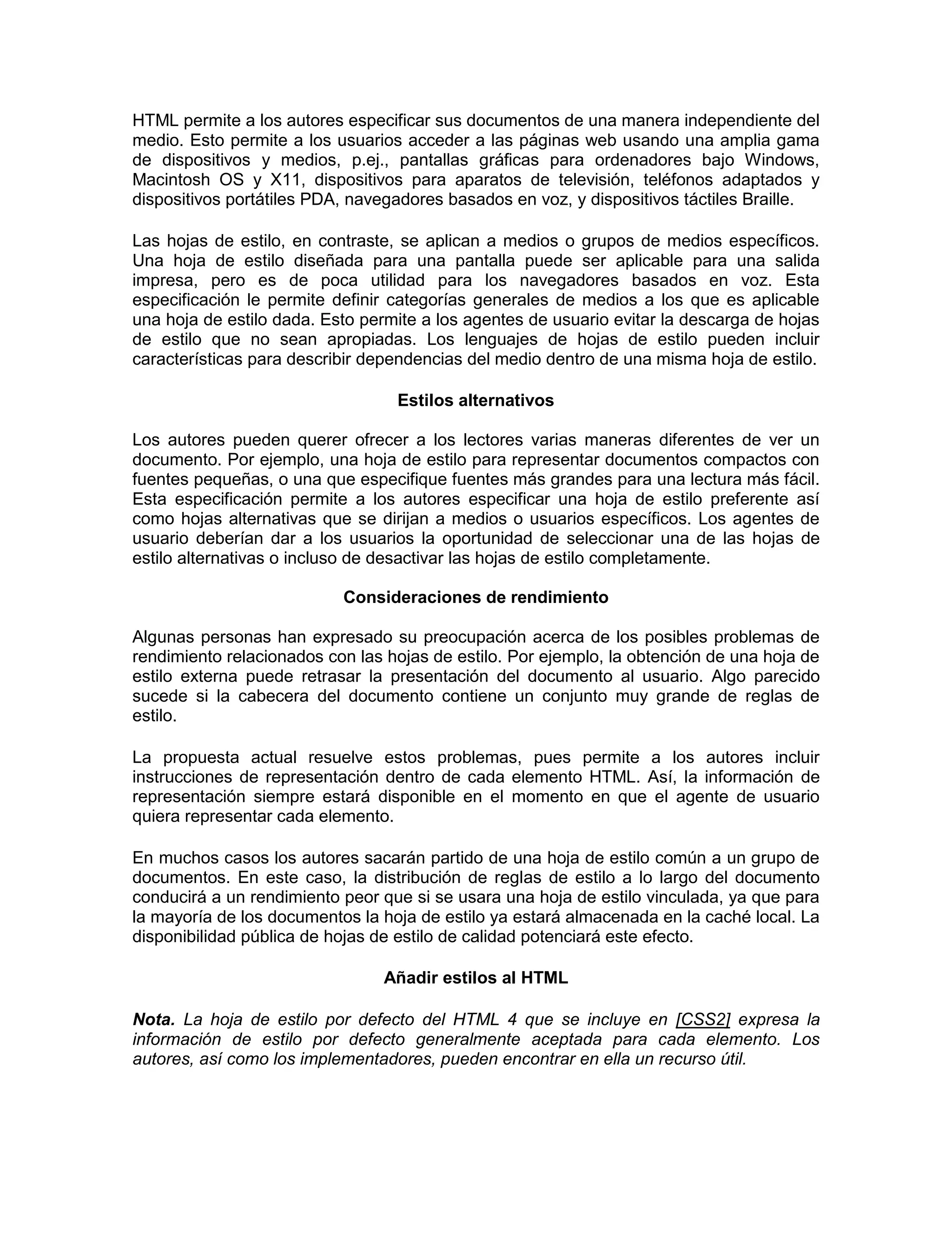 HTML permite a los autores especificar sus documentos de una manera independiente del
medio. Esto permite a los usuarios acceder a las páginas web usando una amplia gama
de dispositivos y medios, p.ej., pantallas gráficas para ordenadores bajo Windows,
Macintosh OS y X11, dispositivos para aparatos de televisión, teléfonos adaptados y
dispositivos portátiles PDA, navegadores basados en voz, y dispositivos táctiles Braille.

Las hojas de estilo, en contraste, se aplican a medios o grupos de medios específicos.
Una hoja de estilo diseñada para una pantalla puede ser aplicable para una salida
impresa, pero es de poca utilidad para los navegadores basados en voz. Esta
especificación le permite definir categorías generales de medios a los que es aplicable
una hoja de estilo dada. Esto permite a los agentes de usuario evitar la descarga de hojas
de estilo que no sean apropiadas. Los lenguajes de hojas de estilo pueden incluir
características para describir dependencias del medio dentro de una misma hoja de estilo.

                                  Estilos alternativos

Los autores pueden querer ofrecer a los lectores varias maneras diferentes de ver un
documento. Por ejemplo, una hoja de estilo para representar documentos compactos con
fuentes pequeñas, o una que especifique fuentes más grandes para una lectura más fácil.
Esta especificación permite a los autores especificar una hoja de estilo preferente así
como hojas alternativas que se dirijan a medios o usuarios específicos. Los agentes de
usuario deberían dar a los usuarios la oportunidad de seleccionar una de las hojas de
estilo alternativas o incluso de desactivar las hojas de estilo completamente.

                           Consideraciones de rendimiento

Algunas personas han expresado su preocupación acerca de los posibles problemas de
rendimiento relacionados con las hojas de estilo. Por ejemplo, la obtención de una hoja de
estilo externa puede retrasar la presentación del documento al usuario. Algo parecido
sucede si la cabecera del documento contiene un conjunto muy grande de reglas de
estilo.

La propuesta actual resuelve estos problemas, pues permite a los autores incluir
instrucciones de representación dentro de cada elemento HTML. Así, la información de
representación siempre estará disponible en el momento en que el agente de usuario
quiera representar cada elemento.

En muchos casos los autores sacarán partido de una hoja de estilo común a un grupo de
documentos. En este caso, la distribución de reglas de estilo a lo largo del documento
conducirá a un rendimiento peor que si se usara una hoja de estilo vinculada, ya que para
la mayoría de los documentos la hoja de estilo ya estará almacenada en la caché local. La
disponibilidad pública de hojas de estilo de calidad potenciará este efecto.

                                Añadir estilos al HTML

Nota. La hoja de estilo por defecto del HTML 4 que se incluye en [CSS2] expresa la
información de estilo por defecto generalmente aceptada para cada elemento. Los
autores, así como los implementadores, pueden encontrar en ella un recurso útil.
 