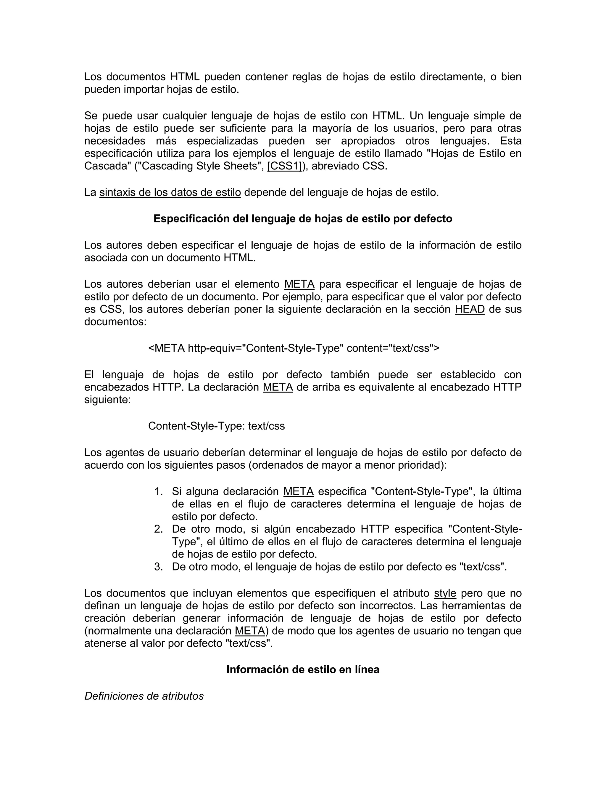 Los documentos HTML pueden contener reglas de hojas de estilo directamente, o bien
pueden importar hojas de estilo.

Se puede usar cualquier lenguaje de hojas de estilo con HTML. Un lenguaje simple de
hojas de estilo puede ser suficiente para la mayoría de los usuarios, pero para otras
necesidades más especializadas pueden ser apropiados otros lenguajes. Esta
especificación utiliza para los ejemplos el lenguaje de estilo llamado "Hojas de Estilo en
Cascada" ("Cascading Style Sheets", [CSS1]), abreviado CSS.

La sintaxis de los datos de estilo depende del lenguaje de hojas de estilo.

              Especificación del lenguaje de hojas de estilo por defecto

Los autores deben especificar el lenguaje de hojas de estilo de la información de estilo
asociada con un documento HTML.

Los autores deberían usar el elemento META para especificar el lenguaje de hojas de
estilo por defecto de un documento. Por ejemplo, para especificar que el valor por defecto
es CSS, los autores deberían poner la siguiente declaración en la sección HEAD de sus
documentos:

             <META http-equiv="Content-Style-Type" content="text/css">

El lenguaje de hojas de estilo por defecto también puede ser establecido con
encabezados HTTP. La declaración META de arriba es equivalente al encabezado HTTP
siguiente:

             Content-Style-Type: text/css

Los agentes de usuario deberían determinar el lenguaje de hojas de estilo por defecto de
acuerdo con los siguientes pasos (ordenados de mayor a menor prioridad):

              1. Si alguna declaración META especifica "Content-Style-Type", la última
                 de ellas en el flujo de caracteres determina el lenguaje de hojas de
                 estilo por defecto.
              2. De otro modo, si algún encabezado HTTP especifica "Content-Style-
                 Type", el último de ellos en el flujo de caracteres determina el lenguaje
                 de hojas de estilo por defecto.
              3. De otro modo, el lenguaje de hojas de estilo por defecto es "text/css".

Los documentos que incluyan elementos que especifiquen el atributo style pero que no
definan un lenguaje de hojas de estilo por defecto son incorrectos. Las herramientas de
creación deberían generar información de lenguaje de hojas de estilo por defecto
(normalmente una declaración META) de modo que los agentes de usuario no tengan que
atenerse al valor por defecto "text/css".

                              Información de estilo en línea

Definiciones de atributos
 