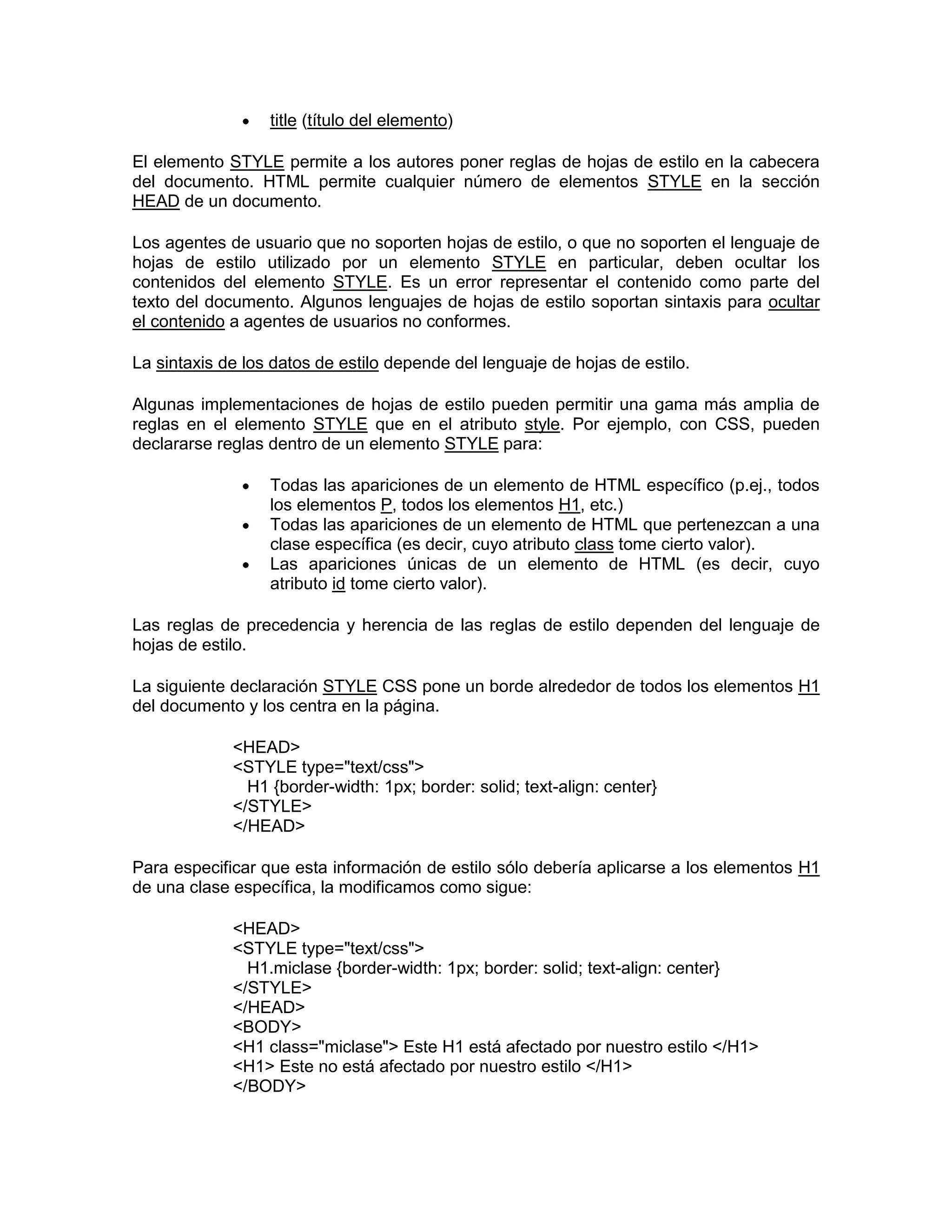 title (título del elemento)

El elemento STYLE permite a los autores poner reglas de hojas de estilo en la cabecera
del documento. HTML permite cualquier número de elementos STYLE en la sección
HEAD de un documento.

Los agentes de usuario que no soporten hojas de estilo, o que no soporten el lenguaje de
hojas de estilo utilizado por un elemento STYLE en particular, deben ocultar los
contenidos del elemento STYLE. Es un error representar el contenido como parte del
texto del documento. Algunos lenguajes de hojas de estilo soportan sintaxis para ocultar
el contenido a agentes de usuarios no conformes.

La sintaxis de los datos de estilo depende del lenguaje de hojas de estilo.

Algunas implementaciones de hojas de estilo pueden permitir una gama más amplia de
reglas en el elemento STYLE que en el atributo style. Por ejemplo, con CSS, pueden
declararse reglas dentro de un elemento STYLE para:

                  Todas las apariciones de un elemento de HTML específico (p.ej., todos
                  los elementos P, todos los elementos H1, etc.)
                  Todas las apariciones de un elemento de HTML que pertenezcan a una
                  clase específica (es decir, cuyo atributo class tome cierto valor).
                  Las apariciones únicas de un elemento de HTML (es decir, cuyo
                  atributo id tome cierto valor).

Las reglas de precedencia y herencia de las reglas de estilo dependen del lenguaje de
hojas de estilo.

La siguiente declaración STYLE CSS pone un borde alrededor de todos los elementos H1
del documento y los centra en la página.

             <HEAD>
             <STYLE type="text/css">
               H1 {border-width: 1px; border: solid; text-align: center}
             </STYLE>
             </HEAD>

Para especificar que esta información de estilo sólo debería aplicarse a los elementos H1
de una clase específica, la modificamos como sigue:

             <HEAD>
             <STYLE type="text/css">
               H1.miclase {border-width: 1px; border: solid; text-align: center}
             </STYLE>
             </HEAD>
             <BODY>
             <H1 class="miclase"> Este H1 está afectado por nuestro estilo </H1>
             <H1> Este no está afectado por nuestro estilo </H1>
             </BODY>
 