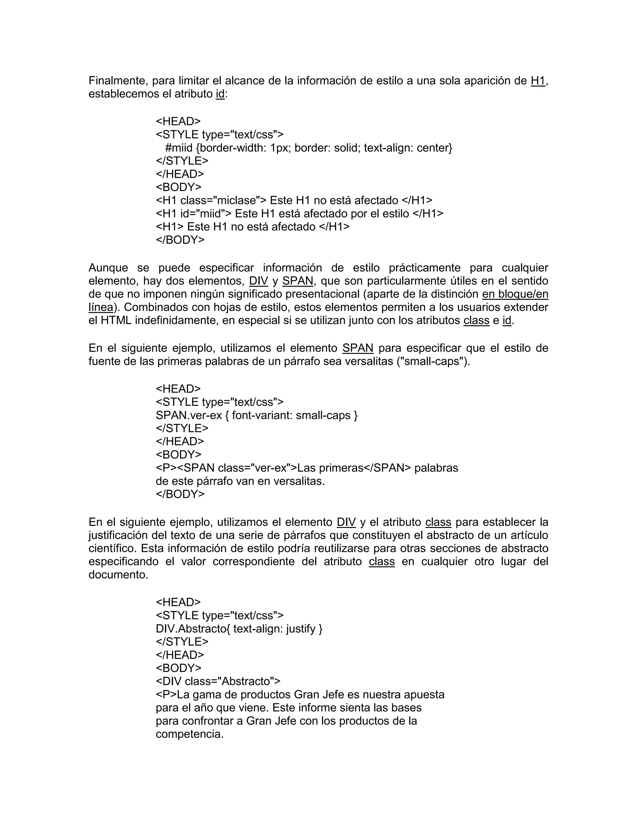Finalmente, para limitar el alcance de la información de estilo a una sola aparición de H1,
establecemos el atributo id:

             <HEAD>
             <STYLE type="text/css">
               #miid {border-width: 1px; border: solid; text-align: center}
             </STYLE>
             </HEAD>
             <BODY>
             <H1 class="miclase"> Este H1 no está afectado </H1>
             <H1 id="miid"> Este H1 está afectado por el estilo </H1>
             <H1> Este H1 no está afectado </H1>
             </BODY>

Aunque se puede especificar información de estilo prácticamente para cualquier
elemento, hay dos elementos, DIV y SPAN, que son particularmente útiles en el sentido
de que no imponen ningún significado presentacional (aparte de la distinción en bloque/en
línea). Combinados con hojas de estilo, estos elementos permiten a los usuarios extender
el HTML indefinidamente, en especial si se utilizan junto con los atributos class e id.

En el siguiente ejemplo, utilizamos el elemento SPAN para especificar que el estilo de
fuente de las primeras palabras de un párrafo sea versalitas ("small-caps").

             <HEAD>
             <STYLE type="text/css">
             SPAN.ver-ex { font-variant: small-caps }
             </STYLE>
             </HEAD>
             <BODY>
             <P><SPAN class="ver-ex">Las primeras</SPAN> palabras
             de este párrafo van en versalitas.
             </BODY>

En el siguiente ejemplo, utilizamos el elemento DIV y el atributo class para establecer la
justificación del texto de una serie de párrafos que constituyen el abstracto de un artículo
científico. Esta información de estilo podría reutilizarse para otras secciones de abstracto
especificando el valor correspondiente del atributo class en cualquier otro lugar del
documento.

             <HEAD>
             <STYLE type="text/css">
             DIV.Abstracto{ text-align: justify }
             </STYLE>
             </HEAD>
             <BODY>
             <DIV class="Abstracto">
             <P>La gama de productos Gran Jefe es nuestra apuesta
             para el año que viene. Este informe sienta las bases
             para confrontar a Gran Jefe con los productos de la
             competencia.
 