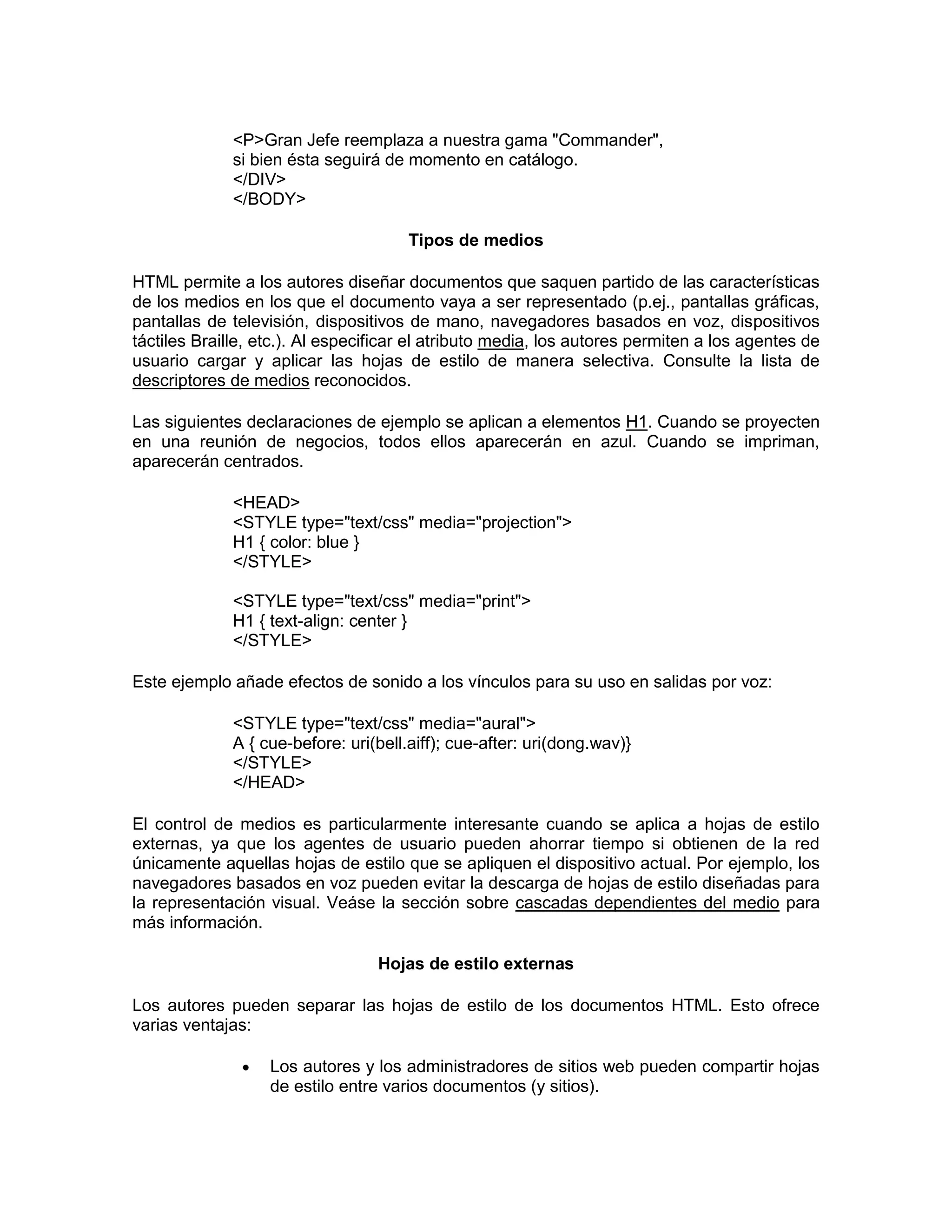 <P>Gran Jefe reemplaza a nuestra gama "Commander",
              si bien ésta seguirá de momento en catálogo.
              </DIV>
              </BODY>

                                       Tipos de medios

HTML permite a los autores diseñar documentos que saquen partido de las características
de los medios en los que el documento vaya a ser representado (p.ej., pantallas gráficas,
pantallas de televisión, dispositivos de mano, navegadores basados en voz, dispositivos
táctiles Braille, etc.). Al especificar el atributo media, los autores permiten a los agentes de
usuario cargar y aplicar las hojas de estilo de manera selectiva. Consulte la lista de
descriptores de medios reconocidos.

Las siguientes declaraciones de ejemplo se aplican a elementos H1. Cuando se proyecten
en una reunión de negocios, todos ellos aparecerán en azul. Cuando se impriman,
aparecerán centrados.

              <HEAD>
              <STYLE type="text/css" media="projection">
              H1 { color: blue }
              </STYLE>

              <STYLE type="text/css" media="print">
              H1 { text-align: center }
              </STYLE>

Este ejemplo añade efectos de sonido a los vínculos para su uso en salidas por voz:

              <STYLE type="text/css" media="aural">
              A { cue-before: uri(bell.aiff); cue-after: uri(dong.wav)}
              </STYLE>
              </HEAD>

El control de medios es particularmente interesante cuando se aplica a hojas de estilo
externas, ya que los agentes de usuario pueden ahorrar tiempo si obtienen de la red
únicamente aquellas hojas de estilo que se apliquen el dispositivo actual. Por ejemplo, los
navegadores basados en voz pueden evitar la descarga de hojas de estilo diseñadas para
la representación visual. Veáse la sección sobre cascadas dependientes del medio para
más información.

                                  Hojas de estilo externas

Los autores pueden separar las hojas de estilo de los documentos HTML. Esto ofrece
varias ventajas:

                   Los autores y los administradores de sitios web pueden compartir hojas
                   de estilo entre varios documentos (y sitios).
 