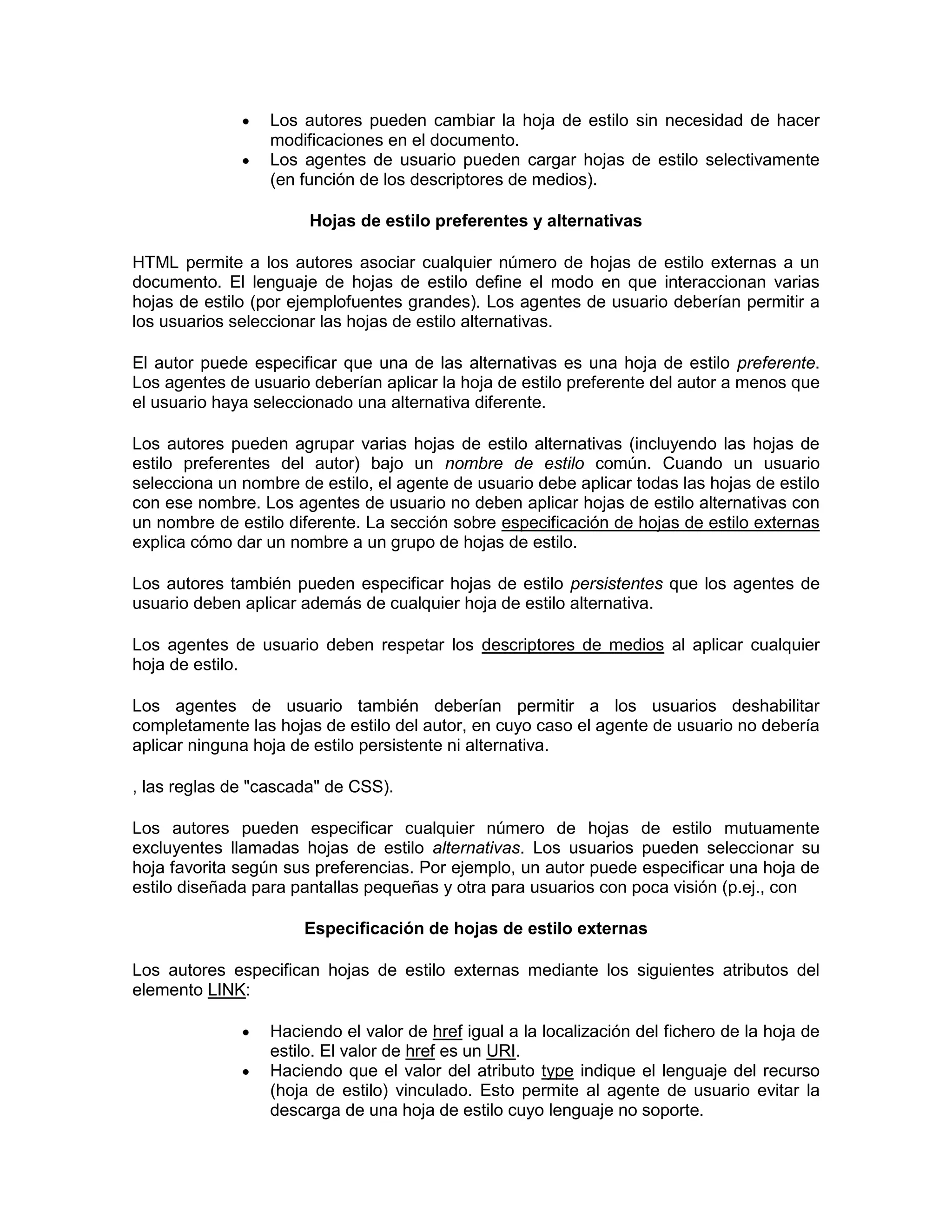 Los autores pueden cambiar la hoja de estilo sin necesidad de hacer
                  modificaciones en el documento.
                  Los agentes de usuario pueden cargar hojas de estilo selectivamente
                  (en función de los descriptores de medios).

                       Hojas de estilo preferentes y alternativas

HTML permite a los autores asociar cualquier número de hojas de estilo externas a un
documento. El lenguaje de hojas de estilo define el modo en que interaccionan varias
hojas de estilo (por ejemplofuentes grandes). Los agentes de usuario deberían permitir a
los usuarios seleccionar las hojas de estilo alternativas.

El autor puede especificar que una de las alternativas es una hoja de estilo preferente.
Los agentes de usuario deberían aplicar la hoja de estilo preferente del autor a menos que
el usuario haya seleccionado una alternativa diferente.

Los autores pueden agrupar varias hojas de estilo alternativas (incluyendo las hojas de
estilo preferentes del autor) bajo un nombre de estilo común. Cuando un usuario
selecciona un nombre de estilo, el agente de usuario debe aplicar todas las hojas de estilo
con ese nombre. Los agentes de usuario no deben aplicar hojas de estilo alternativas con
un nombre de estilo diferente. La sección sobre especificación de hojas de estilo externas
explica cómo dar un nombre a un grupo de hojas de estilo.

Los autores también pueden especificar hojas de estilo persistentes que los agentes de
usuario deben aplicar además de cualquier hoja de estilo alternativa.

Los agentes de usuario deben respetar los descriptores de medios al aplicar cualquier
hoja de estilo.

Los agentes de usuario también deberían permitir a los usuarios deshabilitar
completamente las hojas de estilo del autor, en cuyo caso el agente de usuario no debería
aplicar ninguna hoja de estilo persistente ni alternativa.

, las reglas de "cascada" de CSS).

Los autores pueden especificar cualquier número de hojas de estilo mutuamente
excluyentes llamadas hojas de estilo alternativas. Los usuarios pueden seleccionar su
hoja favorita según sus preferencias. Por ejemplo, un autor puede especificar una hoja de
estilo diseñada para pantallas pequeñas y otra para usuarios con poca visión (p.ej., con

                      Especificación de hojas de estilo externas

Los autores especifican hojas de estilo externas mediante los siguientes atributos del
elemento LINK:

                  Haciendo el valor de href igual a la localización del fichero de la hoja de
                  estilo. El valor de href es un URI.
                  Haciendo que el valor del atributo type indique el lenguaje del recurso
                  (hoja de estilo) vinculado. Esto permite al agente de usuario evitar la
                  descarga de una hoja de estilo cuyo lenguaje no soporte.
 