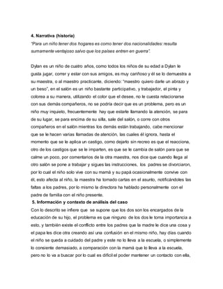 4. Narrativa (historia)
“Para un niño tener dos hogares es como tener dos nacionalidades: resulta
sumamente ventajoso salvo que los países entren en guerra”.
Dylan es un niño de cuatro años, como todos los niños de su edad a Dylan le
gusta jugar, correr y estar con sus amigos, es muy cariñoso y él se lo demuestra a
su maestra, o al maestro practicante, diciendo: “maestro quiero darle un abrazo y
un beso”, en el salón es un niño bastante participativo, y trabajador, el pinta y
colorea a su manera, utilizando el color que el desee, no le cuesta relacionarse
con sus demás compañeros, no se podría decir que es un problema, pero es un
niño muy inquieto, frecuentemente hay que estarle llamando la atención, se para
de su lugar, se para encima de su silla, sale del salón, o corre con otros
compañeros en el salón mientras los demás están trabajando, cabe mencionar
que se le hacen varias llamadas de atención, las cuales él ignora, hasta el
momento que se le aplica un castigo, como dejarlo sin recreo es que el reacciona,
otro de los castigos que se le imparten, es que se le cambia de salón para que se
calme un poco, por comentarios de la otra maestra, nos dice que cuando llega al
otro salón se pone a trabajar y sigues las instrucciones, los padres se divorciaron,
por lo cual el niño solo vive con su mamá y su papá ocasionalmente convive con
él, esto afecta al niño, la maestra ha tomado cartas en el asunto, notificándoles las
faltas a los padres, por lo mismo la directora ha hablado personalmente con el
padre de familia con el niño presente.
5. Información y contexto de análisis del caso
Con lo descrito se infiere que se supone que los dos son los encargados de la
educación de su hijo, el problema es que ninguno de los dos le toma importancia a
esto, y también existe el conflicto entre los padres que la madre le dice una cosa y
el papa les dice otra creando así una confusión en el mismo niño, hay días cuando
el niño se queda a cuidado del padre y este no lo lleva a la escuela, o simplemente
lo consiente demasiado, a comparación con la mamá que lo lleva a la escuela,
pero no lo va a buscar por lo cual es difícil el poder mantener un contacto con ella,
 