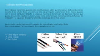 Medios de transmisión guiados
Los medios de transmisión guiados están constituidos por cables que se encargan de la conducción (o
guiado) de las señales desde un extremo al otro. Las principales características de los medios guiados
son el tipo de conductor utilizado, la velocidad máxima de transmisión, las distancias máximas que
puede ofrecer entre repetidores, la inmunidad frente a interferencias electromagnéticas, la facilidad de
instalación y la capacidad de soportar diferentes tecnologías de nivel de enlace.
Dentro de los medios de transmisión guiados, los más utilizados en el campo de las
telecomunicaciones y la ínter conexión de computadoras son tres:
 cable de par trenzado
 cable coaxial
 fibra óptica
 