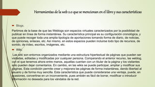 Herramientas de la web 2.0 que se mencionanen el libro y sus características
 Blogs.
Partimos de la base de que las Weblogs son espacios virtuales caracterizados por la posibilidad de
publicar en línea de forma instantánea. Su característica principal es su configuración cronológica, y
que puede recoger toda una amplia tipología de aportaciones tomando forma de diario, de noticias,
de opiniones, enlaces, etc. Así mismo, en estos espacios pueden incluirse todo tipo de recursos, de
sonido, de vídeo, escritos, imágenes, etc.
 Wiki.
Las wiki son entornos organizados mediante una estructura hipertextual de páginas que pueden ser
visitadas, editadas y modificadas por cualquier persona. Comparando el anterior recurso, las weblog,
con el que tenemos ahora entre manos, aquellas cuentan con un titular de la página y los visitantes
solo pueden dejar comentarios. En cambio, en las wikis se puede participar, ampliar y modificar sus
páginas. Esta condición permite crear y mejorara las páginas de forma instantánea, dando libertad al
usuario y de forma muy sencilla. Esta característica que puede considerarse una ventaja, puede, en
ocasiones, convertirse en un inconveniente, pues ambién es fácil de borrar, modificar o introducir
información no deseada para los vándalos de la red.
 
