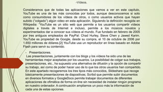 -Vídeos.
Consideramos que de todas las aplicaciones que vamos a ver en este capítulo,
YouTube es una de las más conocidas por todos, aunque desconocemos si solo
como consumidores de los vídeos de otros, o como usuarios activos que hayan
subido (“colgado”) algún video en esta aplicación. Siguiendo la definición recogida en
Wikipedia: “YouTube es un sitio web que permite a los usuarios compartir vídeos
digitales a través de Internet e incluso, permite a los músicos novatos y
experimentados dar a conocer sus vídeos al mundo. Fue fundado en febrero de 2005
por tres antiguos empleados de PayPal: Chad Hurley, Steve Chen y Jawed Karim.
YouTube es propiedad de Google, desde su compra, el 10 de octubre de 2006 por
1.650 millones de dólares.[2] YouTube usa un reproductor en línea basado en Adobe
Flash para servir su contenido.
- Presentaciones.
Las presentaciones, juntamente con los blogs y los vídeos ha sido una de las
herramientas mejor aceptadas por los usuarios. La posibilidad de colgar sus trabajos,
presentaciones, etc., ha supuesto una alternativa de difusión y la opción de compartir
su trabajo, así como de poder hacer uso de lo que los otros usuarios han compartido.
En este apartado recogeremos los tres tipos más conocidos, Slideshare que recoge
básicamente presentaciones de diapositivas; Scribd que permite subir documentos
en diversos formatos y GoogleDocs permite trabajar documentos de diferentes
aplicaciones de ofimática de forma on-line sin necesidad de instalar ningún programa
en nuestro ordenador. A continuación ampliamos un poco más la información de
cada una de estas opciones.
 