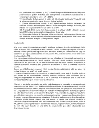 •   GFC (Control de Flujo Genérico, 4 bits): El estándar originariamente reservó el campo GFC
        para labores de gestión de tráfico, pero en la práctica no es utilizado. Las celdas NNI lo
        emplean para extender el campo VPI a 12 bits.
    •   VPI (Identificador de Ruta Virtual, 8 bits) y VCI (Identificador de Circuito Virtual, 16 bits):
        Se utilizan para indicar la ruta de destino o final de la célula.
    •   PT (Tipo de Información de Usuario, 3 bits): identifica el tipo de datos de la celda (de
        datos del usuario o de control).Uno identifica el tipo de carga en el campo de usuario, otro
        indica si hay congestión en la red y el último es el SDU.
    •   CLP (Prioridad, 1 bit): Indica el nivel de prioridad de la celda, si este bit está activo cuando
        la red ATM está congestionada la celda puede ser descartada.
    •   HEC (Corrección de Error de Cabecera, 8 bits): contiene un código de detección de error
        que sólo cubre la cabecera (no la información de usuario), y que permite detectar un buen
        número de errores múltiples y corregir errores simples.

Enrutamiento

ATM ofrece un servicio orientado a conexión, en el cual no hay un desorden en la llegada de las
celdas al destino. Esto lo hace gracias a los caminos y canales virtuales cuyo objetivo principal es
indicar el camino fijo que debe seguir una celda. En el caso de ATM, los caminos virtuales (VP), son
los caminos que siguen las celdas entre dos enrutadores ATM pero este camino puede tener varios
circuitos virtuales (VC).
En el momento de establecer la comunicación con una calidad de servicio deseada y un destino, se
busca el camino virtual que van a seguir todas las celdas. Este camino no cambia durante toda la
comunicación, así que si se cae un nodo la comunicación se pierde. Durante la conexión se
reservan los recursos necesarios para garantizarle durante toda la sesión la calidad del servicio al
usuario.
Cuando una celda llega a un enrutador, éste le cambia el encabezado según la tabla que posee y lo
envía al siguiente con un VPI y/o un VCI nuevo.
La ruta inicial de enrutamiento se obtiene, en la mayoría de los casos, a partir de tablas estáticas
que residen en los conmutadores. También podemos encontrar tablas dinámicas que se
configuran dependiendo del estado de la red al comienzo de la conexión; éste es uno de los
puntos donde se ha dejado libertad para los fabricantes.

Ethernet es una de las tecnologías que utiliza estándares como el mostrado, ya que por ejemplo
los enrutadores que diseña CISCO para la transmisión y recepción de datos pueden tener tablas de
enrutamiento dinámico o estático, según el diseñador lo quiera. Por ejemplo, un diseñador de una
red LAN puede enrutar estáticamente ya que no habrá muchos segmentos de red que hagan de
esa tabla de enrutamiento una tarea difícil de cumplir. Pero para redes MAN por ejemplo, llenar
una tabla de enrutamiento con todos los posibles destinatarios, y mas aun cuando sus direcciones
IP pueden variar en el tiempo, es una ardua tarea. A demás, si algún segmento de red se callera y
se hubiera podido olvidar colocar una ruta alterna, el tiempo que tomaría restaurar la
comunicación seria considerable. Para enrutamiento estático existen varios protocolos, como el
RIP, OSPF los cuales dependiendo de la distancia o el estado, respectivamente, toman una decisión
de cual ruta coger, basados en una tabla de enrutamiento que están actualizando cada
determinado tiempo.
 