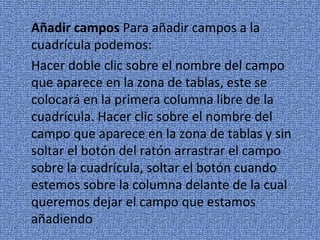 Añadir campos Para añadir campos a la
cuadrícula podemos:
Hacer doble clic sobre el nombre del campo
que aparece en la zona de tablas, este se
colocará en la primera columna libre de la
cuadrícula. Hacer clic sobre el nombre del
campo que aparece en la zona de tablas y sin
soltar el botón del ratón arrastrar el campo
sobre la cuadrícula, soltar el botón cuando
estemos sobre la columna delante de la cual
queremos dejar el campo que estamos
añadiendo
 
