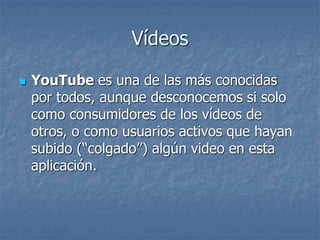 Vídeos
 YouTube es una de las más conocidas
por todos, aunque desconocemos si solo
como consumidores de los vídeos de
otros, o como usuarios activos que hayan
subido (“colgado”) algún video en esta
aplicación.
 
