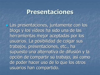 Presentaciones
 Las presentaciones, juntamente con los
blogs y los vídeos ha sido una de las
herramientas mejor aceptadas por los
usuarios. La posibilidad de colgar sus
trabajos, presentaciones, etc., ha
supuesto una alternativa de difusión y la
opción de compartir su trabajo, así como
de poder hacer uso de lo que los otros
usuarios han compartido.
 