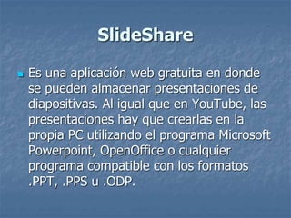 SlideShare
 Es una aplicación web gratuita en donde
se pueden almacenar presentaciones de
diapositivas. Al igual que en YouTube, las
presentaciones hay que crearlas en la
propia PC utilizando el programa Microsoft
Powerpoint, OpenOffice o cualquier
programa compatible con los formatos
.PPT, .PPS u .ODP.
 